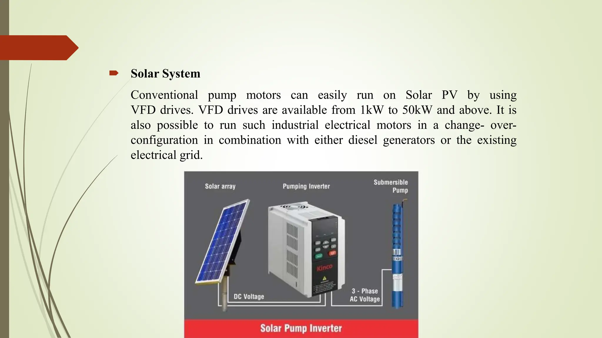  Solar System
Conventional pump motors can easily run on Solar PV by using
VFD drives. VFD drives are available from 1kW to 50kW and above. It is
also possible to run such industrial electrical motors in a change- over-
configuration in combination with either diesel generators or the existing
electrical grid.
 