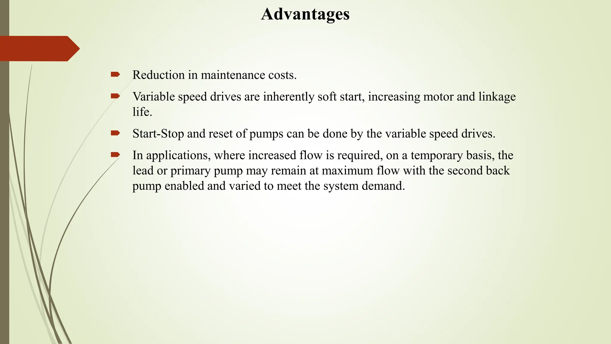 Advantages
 Reduction in maintenance costs.
 Variable speed drives are inherently soft start, increasing motor and linkage
life.
 Start-Stop and reset of pumps can be done by the variable speed drives.
 In applications, where increased flow is required, on a temporary basis, the
lead or primary pump may remain at maximum flow with the second back
pump enabled and varied to meet the system demand.
 