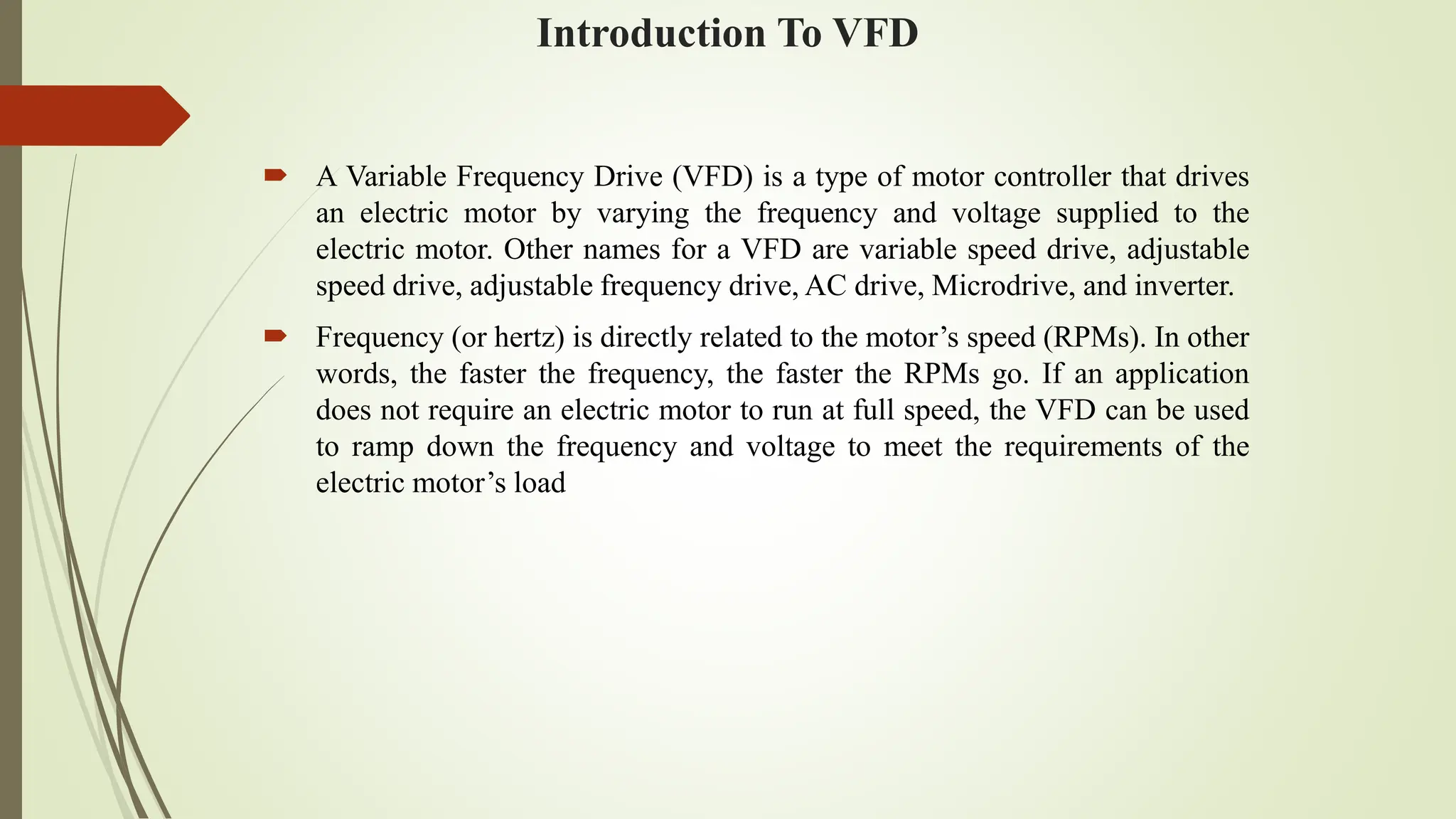 Introduction To VFD
 A Variable Frequency Drive (VFD) is a type of motor controller that drives
an electric motor by varying the frequency and voltage supplied to the
electric motor. Other names for a VFD are variable speed drive, adjustable
speed drive, adjustable frequency drive, AC drive, Microdrive, and inverter.
 Frequency (or hertz) is directly related to the motor’s speed (RPMs). In other
words, the faster the frequency, the faster the RPMs go. If an application
does not require an electric motor to run at full speed, the VFD can be used
to ramp down the frequency and voltage to meet the requirements of the
electric motor’s load
 