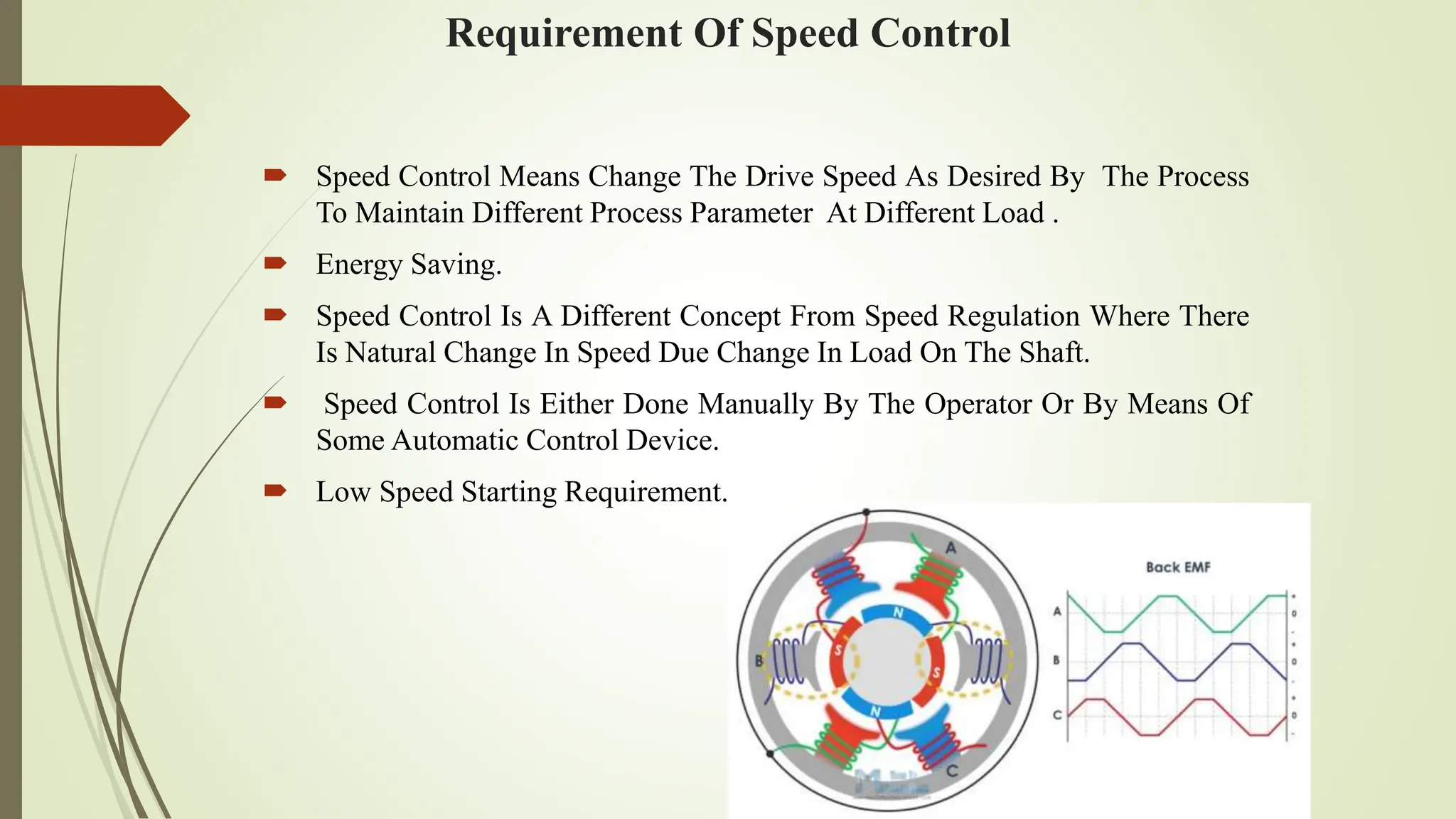 Requirement Of Speed Control
 Speed Control Means Change The Drive Speed As Desired By The Process
To Maintain Different Process Parameter At Different Load .
 Energy Saving.
 Speed Control Is A Different Concept From Speed Regulation Where There
Is Natural Change In Speed Due Change In Load On The Shaft.
 Speed Control Is Either Done Manually By The Operator Or By Means Of
Some Automatic Control Device.
 Low Speed Starting Requirement.
 