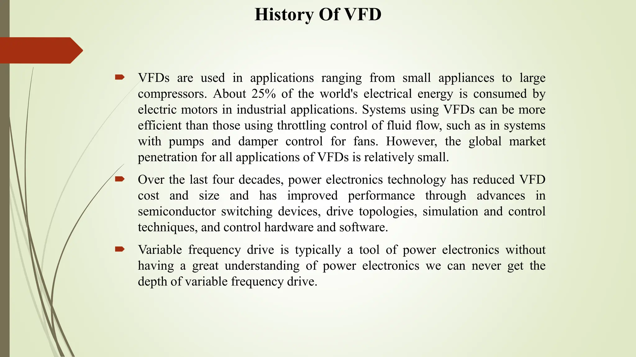 History Of VFD
 VFDs are used in applications ranging from small appliances to large
compressors. About 25% of the world's electrical energy is consumed by
electric motors in industrial applications. Systems using VFDs can be more
efficient than those using throttling control of fluid flow, such as in systems
with pumps and damper control for fans. However, the global market
penetration for all applications of VFDs is relatively small.
 Over the last four decades, power electronics technology has reduced VFD
cost and size and has improved performance through advances in
semiconductor switching devices, drive topologies, simulation and control
techniques, and control hardware and software.
 Variable frequency drive is typically a tool of power electronics without
having a great understanding of power electronics we can never get the
depth of variable frequency drive.
 