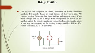 Bridge Rectifier
 This section can comprises of diodes, transistors or silicon controlled
rectifiers. But usually diodes are used because of their lower cost. AC
voltages coming from main line have positive and negative peaks. When
these voltages are fed in to bridge type configuration of diodes of this
rectifier section the negative peaks are vanished only positive peaks retain.
In this way the frequency of the coming voltages doubles. This rectifier
section also called AC to DC converter.
 