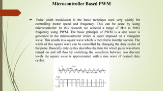 Microcontroller Based PWM
 Pulse width modulation is the basic technique used very widely for
controlling motor speed and frequency. This can be done by using
microcontroller. In this research we selected a range of 5Hz to 50Hz
frequency using PWM. The basic principle of PWM is a sine wave is
generated in the microcontroller which is super imposed on a triangular
wave. This results in a square wave which is then fed to inverter section. The
width of this square wave can be controlled by changing the duty cycles of
the pulse. Basically duty cycles describes the time for which pulse waveform
turned on and off thus by switching the waveform between two discrete
levels the square wave is approximated with a sine wave of desired duty
cycles.
 