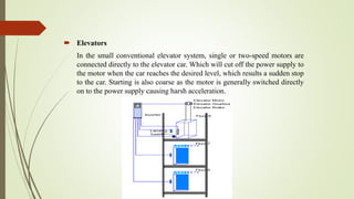  Elevators
In the small conventional elevator system, single or two-speed motors are
connected directly to the elevator car. Which will cut off the power supply to
the motor when the car reaches the desired level, which results a sudden stop
to the car. Starting is also coarse as the motor is generally switched directly
on to the power supply causing harsh acceleration.
 