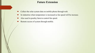 Future Extension
 Collect the solar system data on mobile phone through web.
 In industries when temperature is increased so fan speed will be increase.
 Also used in poultry farm to control fan speed.
 Remote access of system through mobile.
 