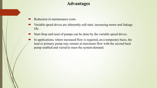 Advantages
 Reduction in maintenance costs.
 Variable speed drives are inherently soft start, increasing motor and linkage
life.
 Start-Stop and reset of pumps can be done by the variable speed drives.
 In applications, where increased flow is required, on a temporary basis, the
lead or primary pump may remain at maximum flow with the second back
pump enabled and varied to meet the system demand.
 