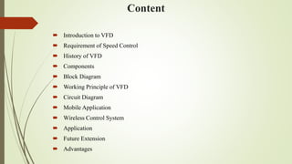 Content
 Introduction to VFD
 Requirement of Speed Control
 History of VFD
 Components
 Block Diagram
 Working Principle of VFD
 Circuit Diagram
 Mobile Application
 Wireless Control System
 Application
 Future Extension
 Advantages
 