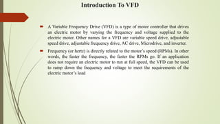 Introduction To VFD
 A Variable Frequency Drive (VFD) is a type of motor controller that drives
an electric motor by varying the frequency and voltage supplied to the
electric motor. Other names for a VFD are variable speed drive, adjustable
speed drive, adjustable frequency drive, AC drive, Microdrive, and inverter.
 Frequency (or hertz) is directly related to the motor’s speed (RPMs). In other
words, the faster the frequency, the faster the RPMs go. If an application
does not require an electric motor to run at full speed, the VFD can be used
to ramp down the frequency and voltage to meet the requirements of the
electric motor’s load
 