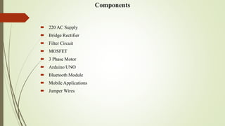 Components
 220 AC Supply
 Bridge Rectifier
 Filter Circuit
 MOSFET
 3 Phase Motor
 Arduino UNO
 Bluetooth Module
 Mobile Applications
 Jumper Wires
 