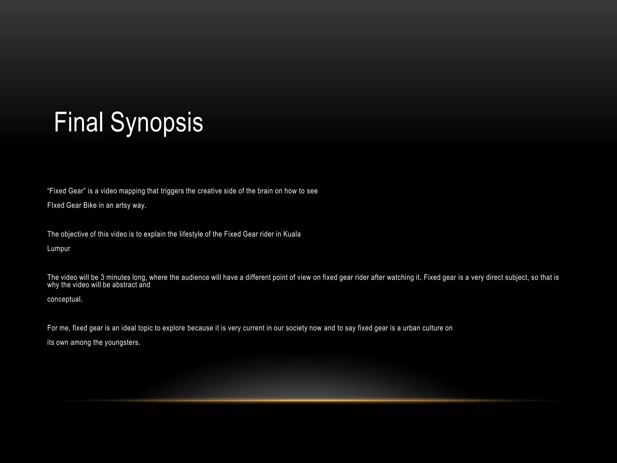 Final Synopsis

“Fixed Gear” is a video mapping that triggers the creative side of the brain on how to see
FIxed Gear Bike in an artsy way.


The objective of this video is to explain the lifestyle of the Fixed Gear rider in Kuala
Lumpur


The video will be 3 minutes long, where the audience will have a different point of view on fixed gear rider after watching it. Fixed gear is a very direct subject, so that is
why the video will be abstract and
conceptual.


For me, fixed gear is an ideal topic to explore because it is very current in our society now and to say fixed gear is a urban culture on
its own among the youngsters.
 