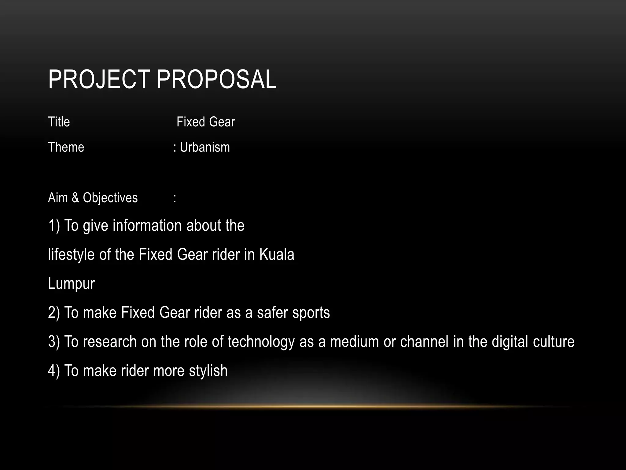 PROJECT PROPOSAL
Title                    Fixed Gear
Theme                : Urbanism


Aim & Objectives     :

1) To give information about the
lifestyle of the Fixed Gear rider in Kuala
Lumpur
2) To make Fixed Gear rider as a safer sports
3) To research on the role of technology as a medium or channel in the digital culture
4) To make rider more stylish
 