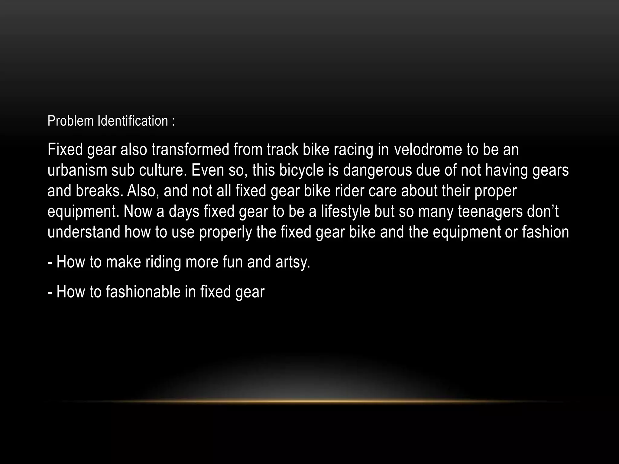 Problem Identification :

Fixed gear also transformed from track bike racing in velodrome to be an
urbanism sub culture. Even so, this bicycle is dangerous due of not having gears
and breaks. Also, and not all fixed gear bike rider care about their proper
equipment. Now a days fixed gear to be a lifestyle but so many teenagers don’t
understand how to use properly the fixed gear bike and the equipment or fashion
- How to make riding more fun and artsy.
- How to fashionable in fixed gear
 