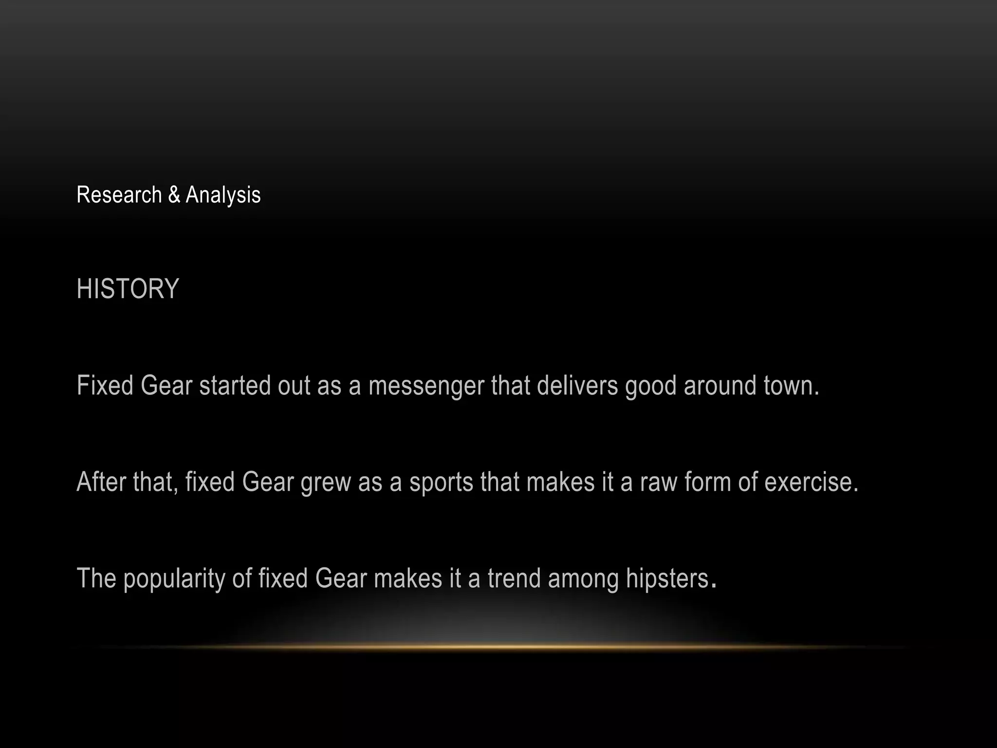Research & Analysis



HISTORY


Fixed Gear started out as a messenger that delivers good around town.


After that, fixed Gear grew as a sports that makes it a raw form of exercise.


The popularity of fixed Gear makes it a trend among hipsters.
 