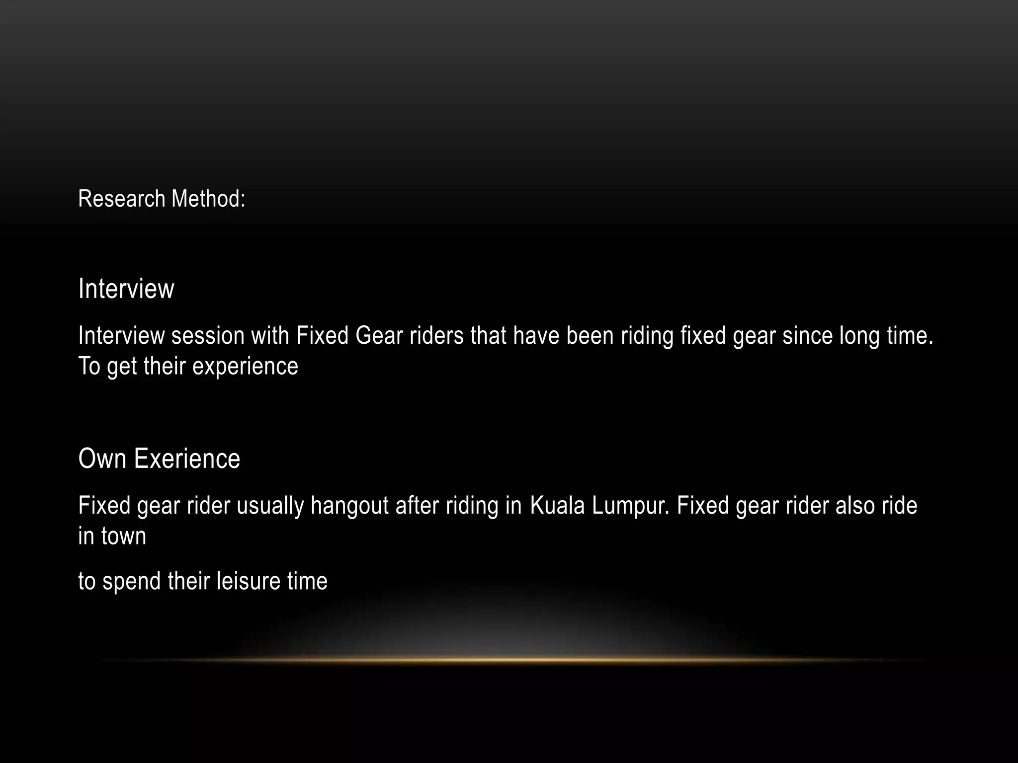 Research Method:


Interview
Interview session with Fixed Gear riders that have been riding fixed gear since long time.
To get their experience


Own Exerience
Fixed gear rider usually hangout after riding in Kuala Lumpur. Fixed gear rider also ride
in town
to spend their leisure time
 