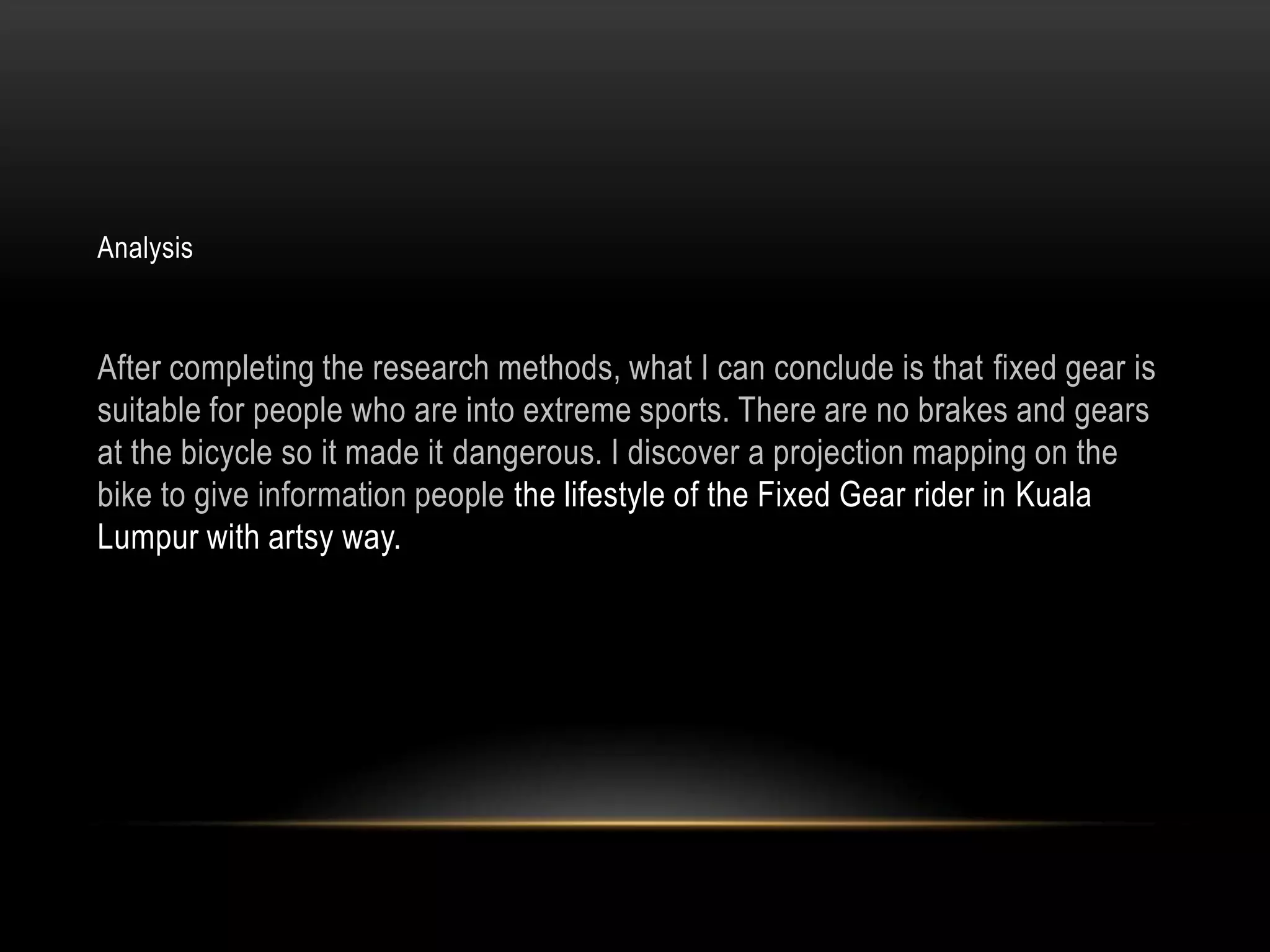 Analysis



After completing the research methods, what I can conclude is that fixed gear is
suitable for people who are into extreme sports. There are no brakes and gears
at the bicycle so it made it dangerous. I discover a projection mapping on the
bike to give information people the lifestyle of the Fixed Gear rider in Kuala
Lumpur with artsy way.
 
