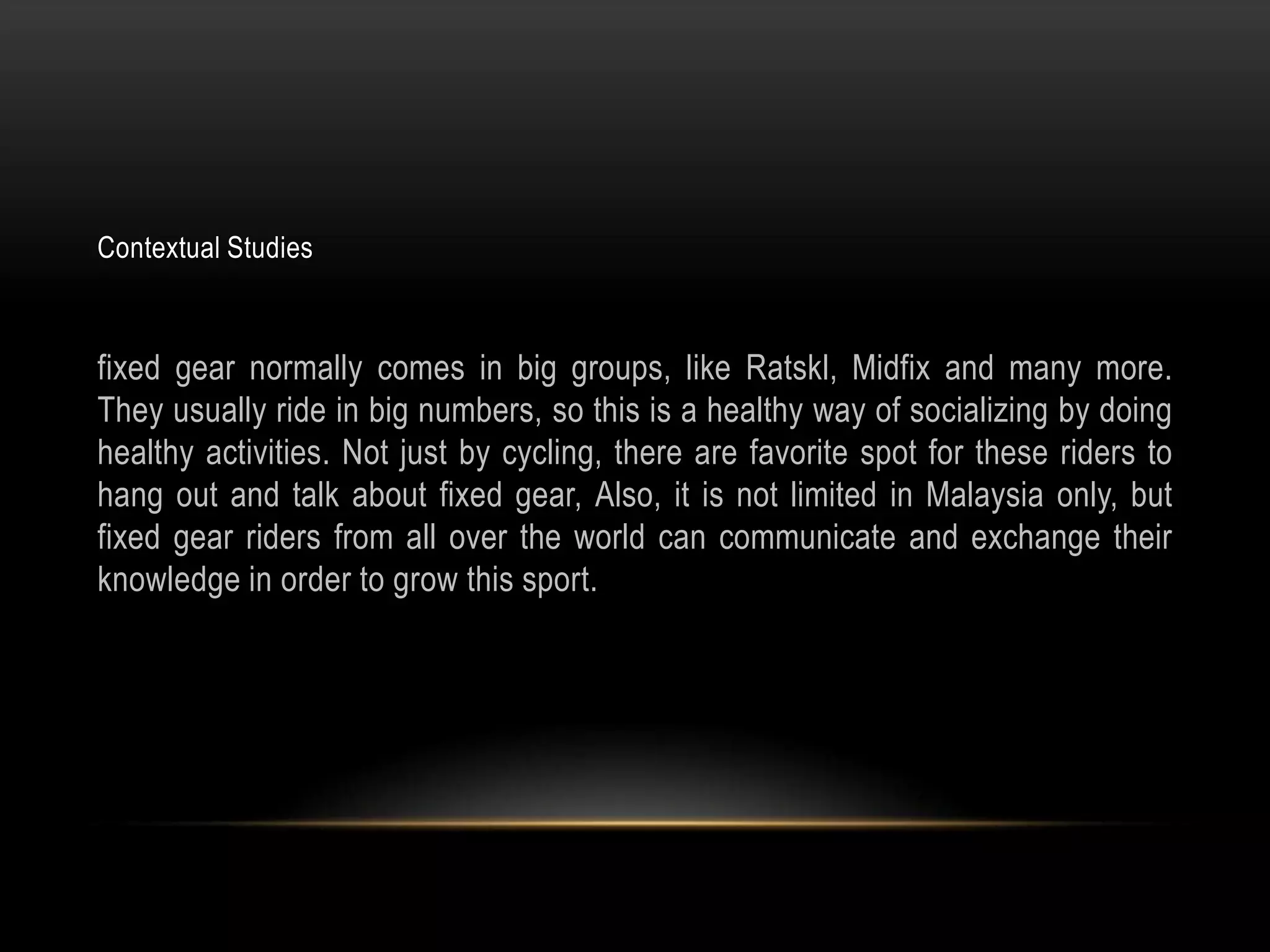Contextual Studies



fixed gear normally comes in big groups, like Ratskl, Midfix and many more.
They usually ride in big numbers, so this is a healthy way of socializing by doing
healthy activities. Not just by cycling, there are favorite spot for these riders to
hang out and talk about fixed gear, Also, it is not limited in Malaysia only, but
fixed gear riders from all over the world can communicate and exchange their
knowledge in order to grow this sport.
 