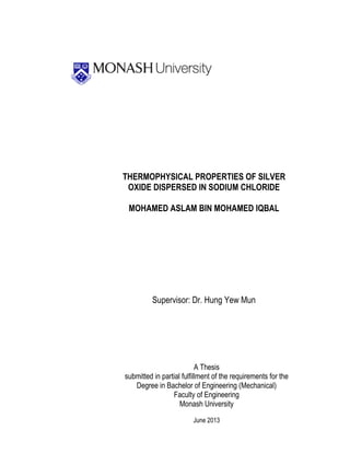 THERMOPHYSICAL PROPERTIES OF SILVER
OXIDE DISPERSED IN SODIUM CHLORIDE
MOHAMED ASLAM BIN MOHAMED IQBAL
Supervisor: Dr. Hung Yew Mun
A Thesis
submitted in partial fulfillment of the requirements for the
Degree in Bachelor of Engineering (Mechanical)
Faculty of Engineering
Monash University
June 2013
 