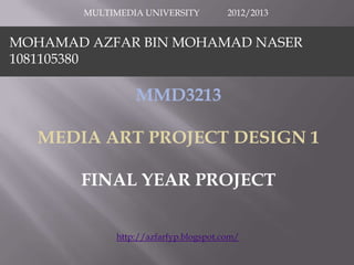 MULTIMEDIA UNIVERSITY          2012/2013


MOHAMAD AZFAR BIN MOHAMAD NASER
1081105380

                MMD3213

  MEDIA ART PROJECT DESIGN 1

       FINAL YEAR PROJECT


            http://azfarfyp.blogspot.com/
 