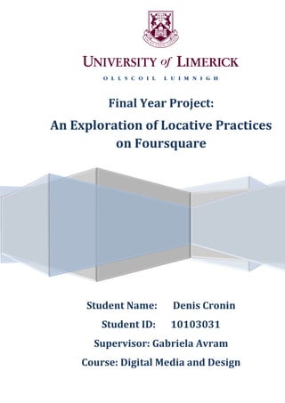 0
Final Year Project:
An Exploration of Locative Practices
on Foursquare
Student Name: Denis Cronin
Student ID: 10103031
Supervisor: Gabriela Avram
Course: Digital Media and Design
 