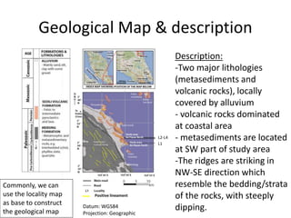 Geological Map & description
Description:
-Two major lithologies
(metasediments and
volcanic rocks), locally
covered by alluvium
- volcanic rocks dominated
at coastal area
- metasediments are located
at SW part of study area
-The ridges are striking in
NW-SE direction which
resemble the bedding/strata
of the rocks, with steeply
dipping.
L1
L2-L4
Datum: WGS84
Projection: Geographic
Positive lineament
Commonly, we can
use the locality map
as base to construct
the geological map
 