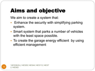 Aims and objective
13
We aim to create a system that:
 Enhance the security with simplifying parking
system.
 Smart system that parks a number of vehicles
with the least space possible.
 To create the garage energy efficient by using
efficient management
14ES38(GL),14ES28,14ES44,14ES112,14ES7
2,14ES62
 