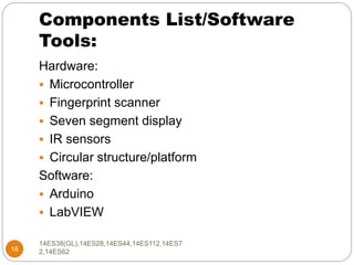 Components List/Software
Tools:
18
Hardware:
 Microcontroller
 Fingerprint scanner
 Seven segment display
 IR sensors
 Circular structure/platform
Software:
 Arduino
 LabVIEW
14ES38(GL),14ES28,14ES44,14ES112,14ES7
2,14ES62
 