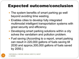 Expected outcome/conclusion
19
 The system benefits of smart parking go well
beyond avoiding time wasting.
 Enables cities to develop fully integrated
multimodal intelligent transportation systems with
great security and efficiency.
 Developing smart parking solutions within a city
solves the vandalism and pollution problem.
 Fuel saving (According to a report, smart parking
can result in 220,000 gallons of fuels saving till
2030 and approx,300,000 gallons of fuels saved
by 2050.)
14ES38(GL),14ES28,14ES44,14ES112,14ES7
2,14ES62
 