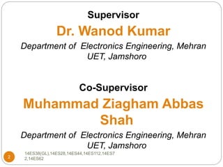 2
Supervisor
Dr. Wanod Kumar
Department of Electronics Engineering, Mehran
UET, Jamshoro
Co-Supervisor
Muhammad Ziagham Abbas
Shah
Department of Electronics Engineering, Mehran
UET, Jamshoro
14ES38(GL),14ES28,14ES44,14ES112,14ES7
2,14ES62
 