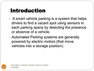 Introduction
4
• A smart vehicle parking is a system that helps
drivers to find a vacant spot using sensors in
each parking space by detecting the presence
or absence of a vehicle.
• Automated Parking systems are generally
powered by electric motors (that move
vehicles into a storage position).
14ES38(GL),14ES28,14ES44,14ES112,14ES7
2,14ES62
 