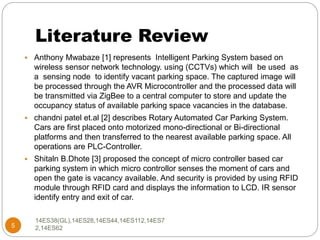 Literature Review
5
 Anthony Mwabaze [1] represents Intelligent Parking System based on
wireless sensor network technology. using (CCTVs) which will be used as
a sensing node to identify vacant parking space. The captured image will
be processed through the AVR Microcontroller and the processed data will
be transmitted via ZigBee to a central computer to store and update the
occupancy status of available parking space vacancies in the database.
 chandni patel et.al [2] describes Rotary Automated Car Parking System.
Cars are first placed onto motorized mono-directional or Bi-directional
platforms and then transferred to the nearest available parking space. All
operations are PLC-Controller.
 Shitaln B.Dhote [3] proposed the concept of micro controller based car
parking system in which micro controllor senses the moment of cars and
open the gate is vacancy available. And security is provided by using RFID
module through RFID card and displays the information to LCD. IR sensor
identify entry and exit of car.
14ES38(GL),14ES28,14ES44,14ES112,14ES7
2,14ES62
 