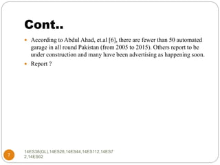 Cont..
14ES38(GL),14ES28,14ES44,14ES112,14ES7
2,14ES627
 According to Abdul Ahad, et.al [6], there are fewer than 50 automated
garage in all round Pakistan (from 2005 to 2015). Others report to be
under construction and many have been advertising as happening soon.
 Report ?
 