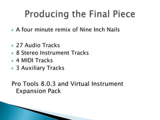 A four minute remix of Nine Inch Nails27 Audio Tracks8 Stereo Instrument Tracks4 MIDI Tracks3 Auxiliary TracksPro Tools 8.0.3 and Virtual Instrument Expansion Pack    Producing the Final Piece