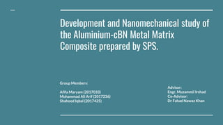 Development and Nanomechanical study of
the Aluminium-cBN Metal Matrix
Composite prepared by SPS.
Group Members:
Afifa Maryam (2017033)
Muhammad Ali Arif (2017236)
Shahood Iqbal (2017425)
Advisor:
Engr. Muzammil Irshad
Co-Advisor:
Dr Fahad Nawaz Khan
 