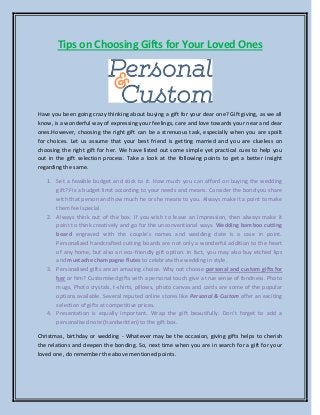 Tips on Choosing Gifts for Your Loved Ones
Have you been going crazy thinking about buying a gift for your dear one? Gift giving, as we all
know, is a wonderful way of expressing your feelings, care and love towards your near and dear
ones.However, choosing the right gift can be a strenuous task, especially when you are spoilt
for choices. Let us assume that your best friend is getting married and you are clueless on
choosing the right gift for her. We have listed out some simple yet practical cues to help you
out in the gift selection process. Take a look at the following points to get a better insight
regarding the same.
1. Set a feasible budget and stick to it. How much you can afford on buying the wedding
gift? Fix a budget limit according to your needs and means. Consider the bond you share
with that person and how much he or she means to you. Always make it a point to make
them feel special.
2. Always think out of the box. If you wish to leave an impression, then always make it
point to think creatively and go for the unconventional ways. Wedding bamboo cutting
board engraved with the couple’s names and wedding date is a case in point.
Personalized handcrafted cutting boards are not only a wonderful addition to the heart
of any home, but also an eco-friendly gift option. In fact, you may also buy etched lips
and mustache champagne flutes to celebrate the wedding in style.
3. Personalised gifts are an amazing choice. Why not choose personal and custom gifts for
her or him? Customised gifts with a personal touch give a true sense of fondness. Photo
mugs, Photo crystals, t-shirts, pillows, photo canvas and cards are some of the popular
options available. Several reputed online stores like Personal & Custom offer an exciting
selection of gifts at competitive prices.
4. Presentation is equally important. Wrap the gift beautifully. Don’t forget to add a
personalised note (handwritten) to the gift box.
Christmas, birthday or wedding - Whatever may be the occasion, giving gifts helps to cherish
the relations and deepen the bonding. So, next time when you are in search for a gift for your
loved one, do remember the above mentioned points.
 