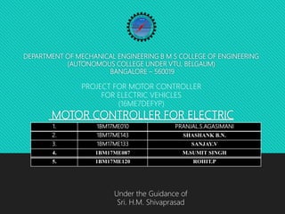 DEPARTMENT OF MECHANICAL ENGINEERING B M S COLLEGE OF ENGINEERING
(AUTONOMOUS COLLEGE UNDER VTU, BELGAUM)
BANGALORE – 560019
MOTOR CONTROLLER FOR ELECTRIC
VEHICLES
1. 1BM17ME010 PRANJAL.S.AGASIMANI
2. 1BM17ME143 SHASHANK B.N.
3. 1BM17ME133 SANJAY.V
4. 1BM17ME087 M.SUMIT SINGH
5. 1BM17ME120 ROHIT.P
PROJECT FOR MOTOR CONTROLLER
FOR ELECTRIC VEHICLES
(16ME7DEFYP)
Under the Guidance of
Sri. H.M. Shivaprasad
 