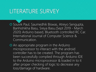 LITERATURE SURVEY
 Souvik Paul, Saumedhik Biswas, Atreyo Sengupta,
Banhishikha Basu, Sreya Basu.(Sept 2019 - March
2020) Arduino based, Bluetooth controlled RC Car.
International Journal of Computer Science &
Communication.
 An appropriate program in the Arduino
microprocessor to interact with the android
controller has to be created. The program has
been successfully complied through Arduino IDE
to the Arduino microprocessor & loaded in to it
after proper checking of logic to decrease any
loss/damage of hardware.
 