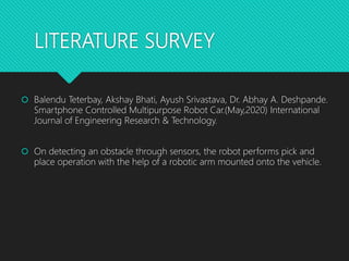LITERATURE SURVEY
 Balendu Teterbay, Akshay Bhati, Ayush Srivastava, Dr. Abhay A. Deshpande.
Smartphone Controlled Multipurpose Robot Car.(May,2020) International
Journal of Engineering Research & Technology.
 On detecting an obstacle through sensors, the robot performs pick and
place operation with the help of a robotic arm mounted onto the vehicle.
 