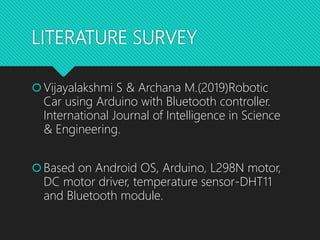 LITERATURE SURVEY
Vijayalakshmi S & Archana M.(2019)Robotic
Car using Arduino with Bluetooth controller.
International Journal of Intelligence in Science
& Engineering.
Based on Android OS, Arduino, L298N motor,
DC motor driver, temperature sensor-DHT11
and Bluetooth module.
 