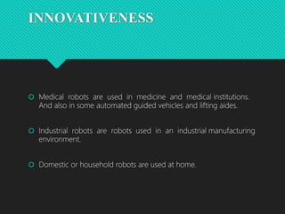 INNOVATIVENESS
 Medical robots are used in medicine and medical institutions.
And also in some automated guided vehicles and lifting aides.
 Industrial robots are robots used in an industrial manufacturing
environment.
 Domestic or household robots are used at home.
 