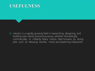 USEFULNESS
 robotics is a rapidly growing field in researching, designing, and
building new robots practical purpose, whether domestically,
commercially, or militarily. Many robots help humans by doing
jobs such as defusing bombs, mines and exploring shipwrecks.
 