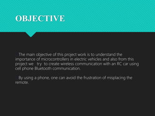 OBJECTIVE
The main objective of this project work is to understand the
importance of microcontrollers in electric vehicles and also from this
project we try to create wireless communication with an RC car using
cell phone Bluetooth communication.
By using a phone, one can avoid the frustration of misplacing the
remote.
 