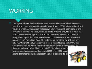 WORKING
 The Figure shows the location of each part on the robot. The battery will
supply the power Arduino UNO and motor driver L298N. Motor driver itself
works in 9 Volt. Arduino uno will receive power supplied from battery and
converts it to 5V as its need, because inside Arduino uno, there is 7805 IC
that convert the voltage to 5 V. The mechanism of wheels controlling is
using PWM signal that sent by Arduino to L298N Driver. Then L298N will
amplify it to 12V voltage from 5V digital signal provided by Arduino uno.
12V PWM signal finally sent to two motors that attached to L298N. The
communication between android smartphone and Arduino bridged by
Bluetooth device called Bluetooth HC-05. Serial communication occurs
between Arduino uno and Bluetooth HC05 with 9600 baud rate. Also, the
android smartphone uses Bluetooth signal to connect to Bluetooth HC-05.
 