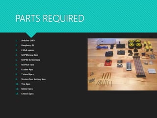 PARTS REQUIRED
1. Arduino UNO
2. Raspberry Pi
3. L30+6 spacer
4. M3*8Screw 8pcs
5. M3*30 Screw 8pcs
6. M3 Nut *pcs
7. Ecoder 4pcs
8. T stand 8pcs
9. Stceion four battery box
10. Tire 4pcs
11. Motor 4pcs
12. Chassis 2pcs
 