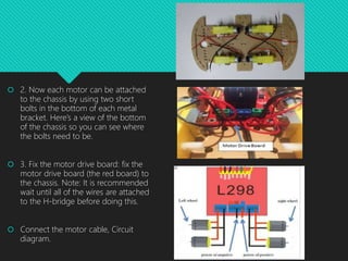  2. Now each motor can be attached
to the chassis by using two short
bolts in the bottom of each metal
bracket. Here’s a view of the bottom
of the chassis so you can see where
the bolts need to be.
 3. Fix the motor drive board: fix the
motor drive board (the red board) to
the chassis. Note: It is recommended
wait until all of the wires are attached
to the H-bridge before doing this.
 Connect the motor cable, Circuit
diagram.
 