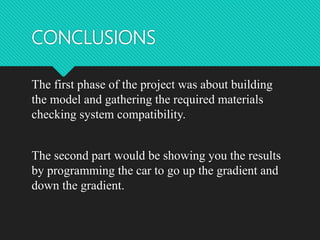 CONCLUSIONS
The first phase of the project was about building
the model and gathering the required materials
checking system compatibility.
The second part would be showing you the results
by programming the car to go up the gradient and
down the gradient.
 