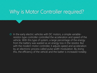 Why is Motor Controller required?
 In the early electric vehicles with DC motors, a simple variable-
resistor-type controller controlled the acceleration and speed of the
vehicle. With this type of system, a large percentage of the energy
from the battery was wasted as an energy loss in the resistor. But
with the modern motor controller, it adjusts speed and acceleration
by an electronic process called pulse width modulation. By doing
this, the efficiency of the vehicle and the batter is increased notably.
 
