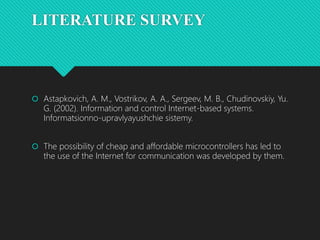 LITERATURE SURVEY
 Astapkovich, A. M., Vostrikov, A. A., Sergeev, M. B., Chudinovskiy, Yu.
G. (2002). Information and control Internet-based systems.
Informatsionno-upravlyayushchie sistemy.
 The possibility of cheap and affordable microcontrollers has led to
the use of the Internet for communication was developed by them.
 