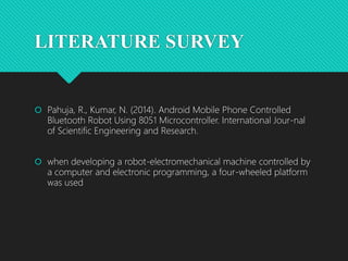 LITERATURE SURVEY
 Pahuja, R., Kumar, N. (2014). Android Mobile Phone Controlled
Bluetooth Robot Using 8051 Microcontroller. International Jour-nal
of Scientific Engineering and Research.
 when developing a robot-electromechanical machine controlled by
a computer and electronic programming, a four-wheeled platform
was used
 