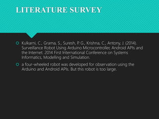 LITERATURE SURVEY
 Kulkarni, C., Grama, S., Suresh, P
. G., Krishna, C., Antony, J. (2014).
Surveillance Robot Using Arduino Microcontroller, Android APIs and
the Internet. 2014 First International Conference on Systems
Informatics, Modelling and Simulation.
 a four-wheeled robot was developed for observation using the
Arduino and Android APIs. But this robot is too large.
 