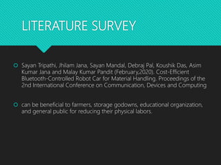 LITERATURE SURVEY
 Sayan Tripathi, Jhilam Jana, Sayan Mandal, Debraj Pal, Koushik Das, Asim
Kumar Jana and Malay Kumar Pandit (February,2020). Cost-Efficient
Bluetooth-Controlled Robot Car for Material Handling. Proceedings of the
2nd International Conference on Communication, Devices and Computing
 can be beneficial to farmers, storage godowns, educational organization,
and general public for reducing their physical labors.
 